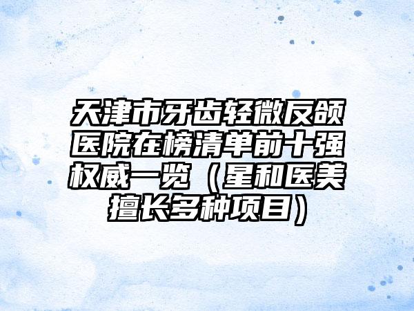 天津市牙齿轻微反颌医院在榜清单前十强权威一览（星和医美擅长多种项目）