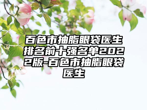 百色市抽脂眼袋医生排名前十强名单2022版-百色市抽脂眼袋医生