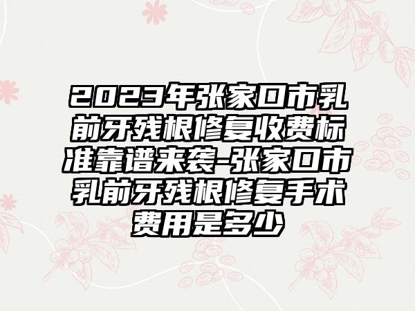 2023年张家口市乳前牙残根修复收费标准靠谱来袭-张家口市乳前牙残根修复手术费用是多少