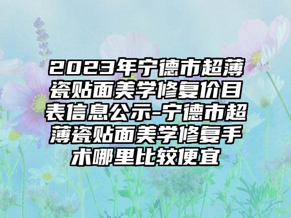 2023年宁德市超薄瓷贴面美学修复价目表信息公示-宁德市超薄瓷贴面美学修复手术哪里比较便宜