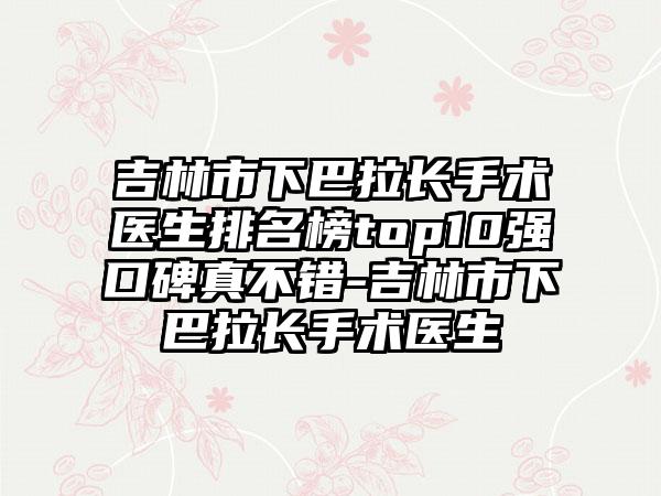 吉林市下巴拉长手术医生排名榜top10强口碑真不错-吉林市下巴拉长手术医生