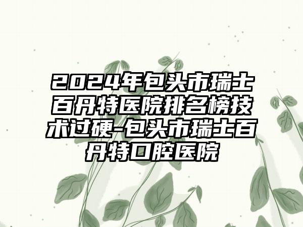 2024年包头市瑞士百丹特医院排名榜技术过硬-包头市瑞士百丹特口腔医院