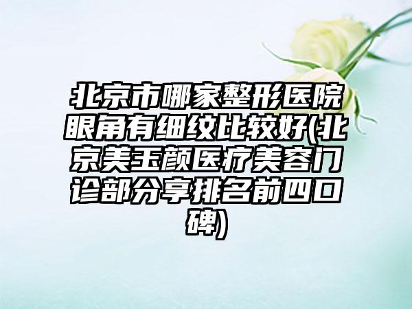 北京市哪家整形医院眼角有细纹比较好(北京美玉颜医疗美容门诊部分享排名前四口碑)