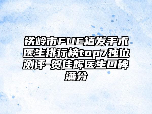 铁岭市FUE植发手术医生排行榜top7独位测评-贺佳辉医生口碑满分