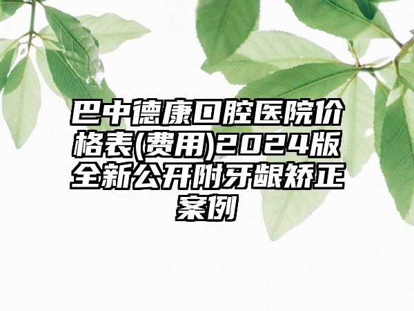 巴中德康口腔医院价格表(费用)2024版全新公开附牙龈矫正案例