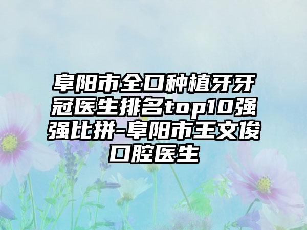 阜阳市全口种植牙牙冠医生排名top10强强比拼-阜阳市王文俊口腔医生