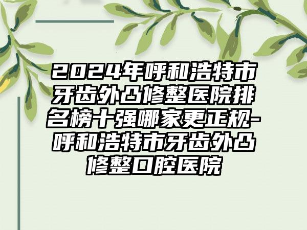 2024年呼和浩特市牙齿外凸修整医院排名榜十强哪家更正规-呼和浩特市牙齿外凸修整口腔医院