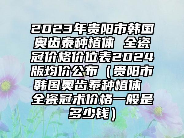 2023年贵阳市韩国奥齿泰种植体 全瓷冠价格价位表2024版均价公布（贵阳市韩国奥齿泰种植体 全瓷冠术价格一般是多少钱）