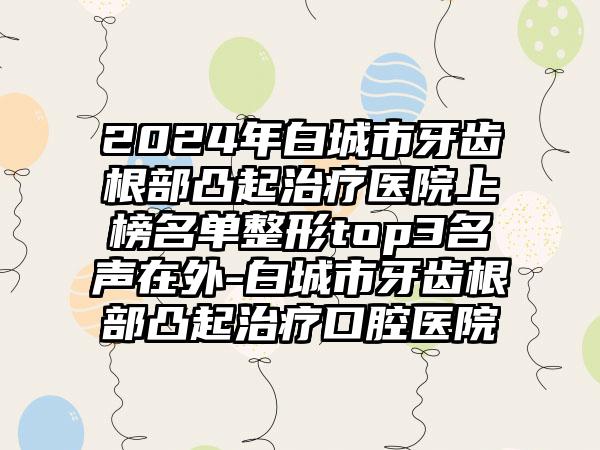 2024年白城市牙齿根部凸起治疗医院上榜名单整形top3名声在外-白城市牙齿根部凸起治疗口腔医院