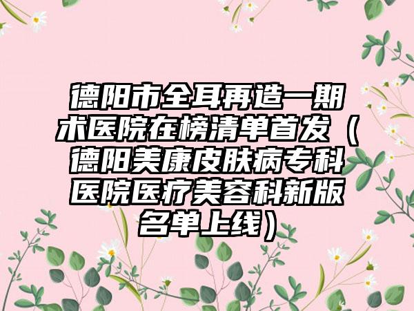 德阳市全耳再造一期术医院在榜清单首发（德阳美康皮肤病专科医院医疗美容科新版名单上线）