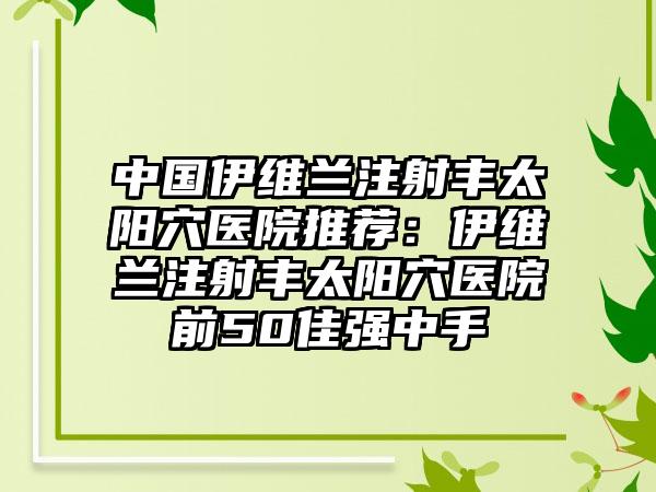 中国伊维兰注射丰太阳穴医院推荐：伊维兰注射丰太阳穴医院前50佳强中手