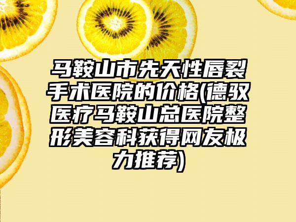 马鞍山市先天性唇裂手术医院的价格(德驭医疗马鞍山总医院整形美容科获得网友极力推荐)