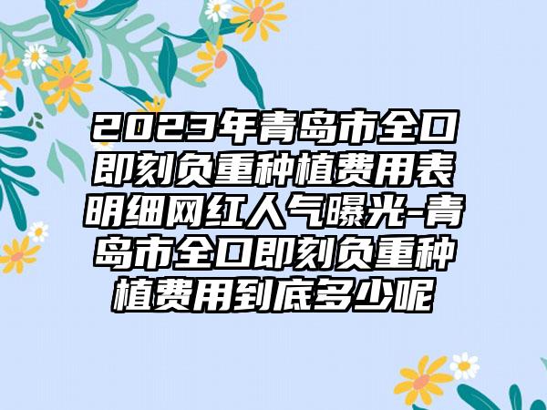 2023年青岛市全口即刻负重种植费用表明细网红人气曝光-青岛市全口即刻负重种植费用到底多少呢