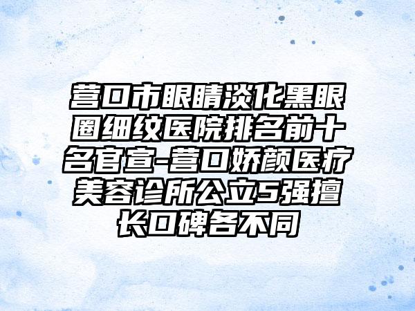 营口市眼睛淡化黑眼圈细纹医院排名前十名官宣-营口娇颜医疗美容诊所公立5强擅长口碑各不同