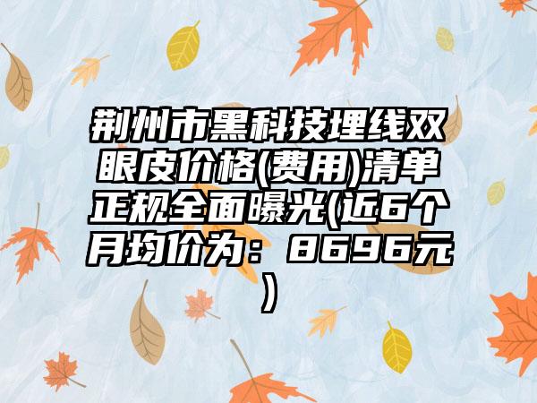 荆州市黑科技埋线双眼皮价格(费用)清单正规全面曝光(近6个月均价为：8696元)