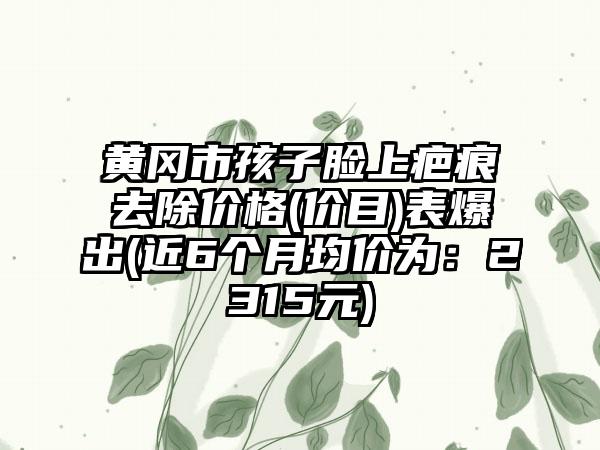 黄冈市孩子脸上疤痕去除价格(价目)表爆出(近6个月均价为：2315元)