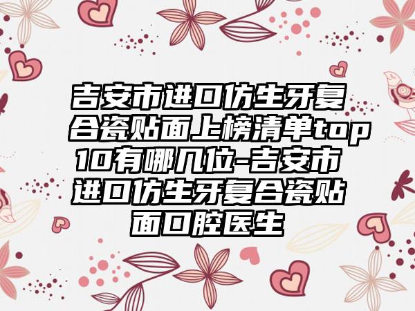 吉安市进口仿生牙复合瓷贴面上榜清单top10有哪几位-吉安市进口仿生牙复合瓷贴面口腔医生