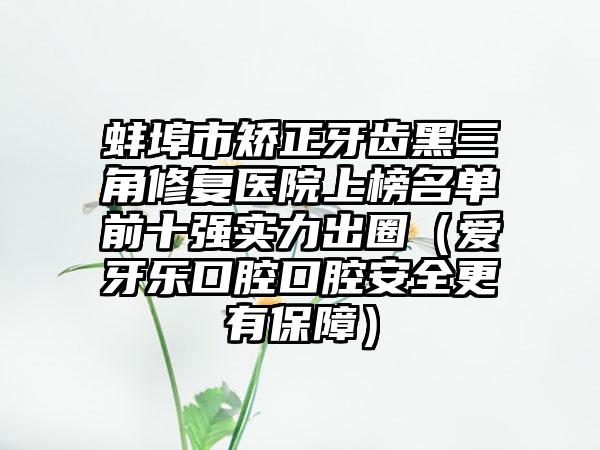 蚌埠市矫正牙齿黑三角修复医院上榜名单前十强实力出圈（爱牙乐口腔口腔安全更有保障）