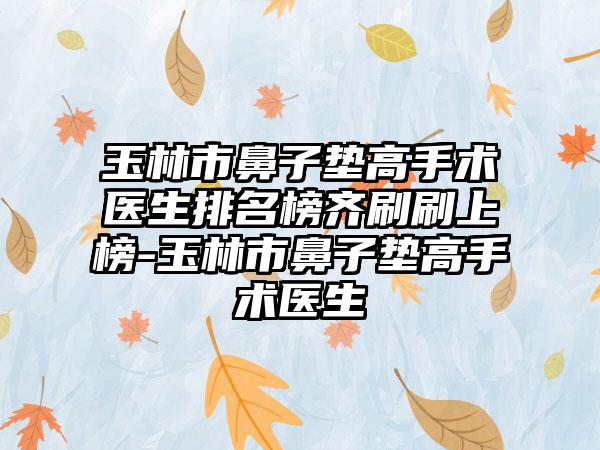 玉林市鼻子垫高手术医生排名榜齐刷刷上榜-玉林市鼻子垫高手术医生