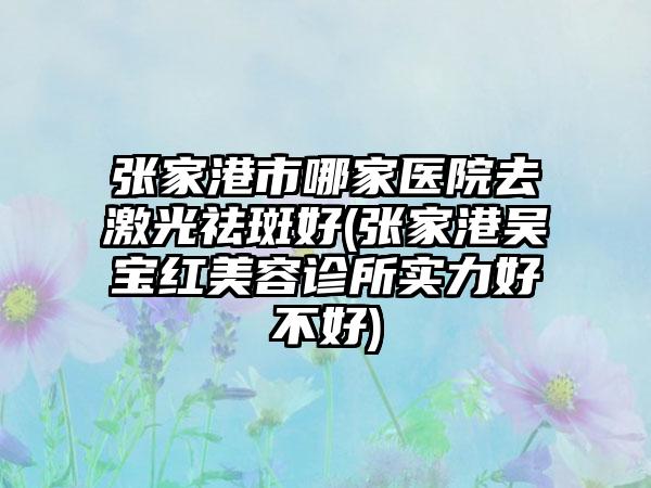 张家港市哪家医院去激光祛斑好(张家港吴宝红美容诊所实力好不好)