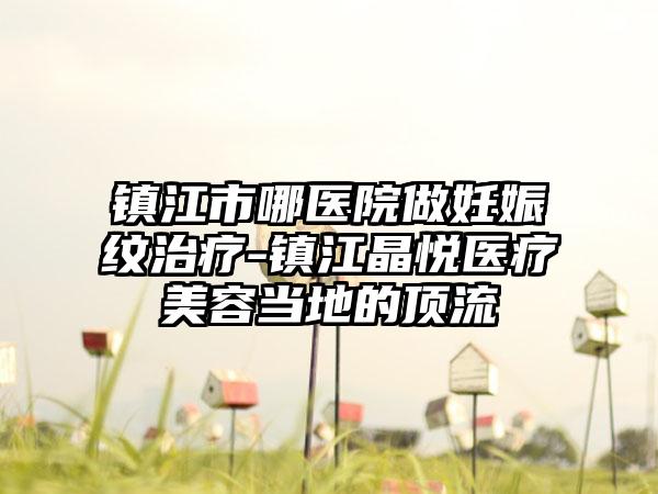 镇江市哪医院做妊娠纹治疗-镇江晶悦医疗美容当地的顶流