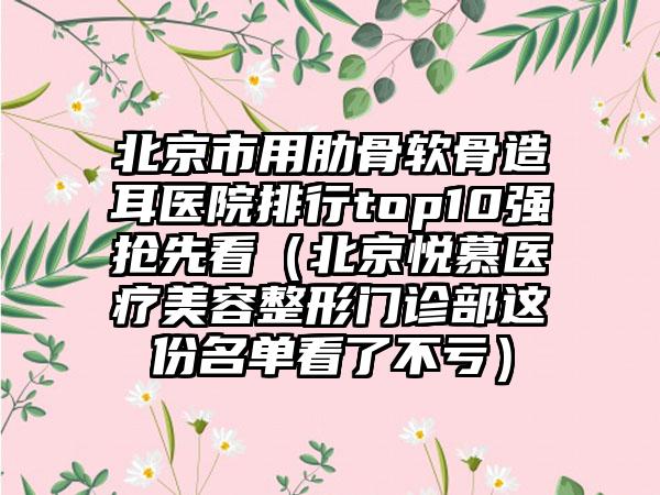 北京市用肋骨软骨造耳医院排行top10强抢先看（北京悦慕医疗美容整形门诊部这份名单看了不亏）