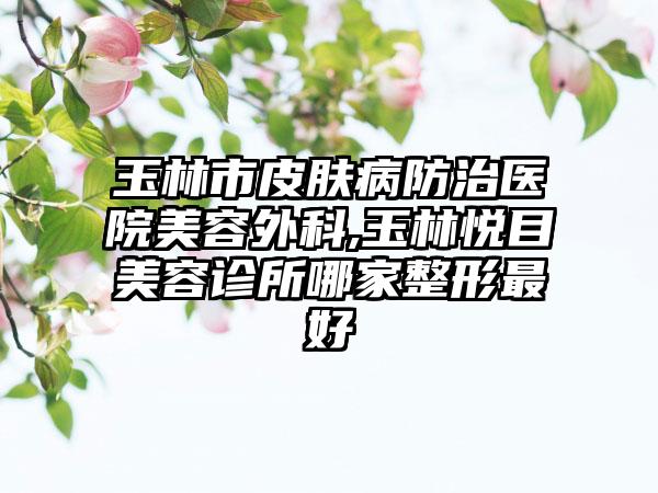 玉林市皮肤病防治医院美容外科,玉林悦目美容诊所哪家整形最好