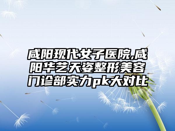 咸阳现代女子医院,咸阳华艺天姿整形美容门诊部实力pk大对比