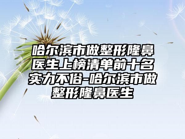 哈尔滨市做整形隆鼻医生上榜清单前十名实力不俗-哈尔滨市做整形隆鼻医生