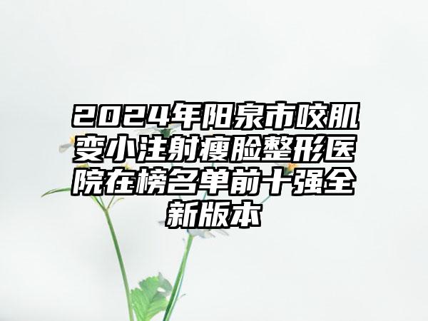 2024年阳泉市咬肌变小注射瘦脸整形医院在榜名单前十强全新版本