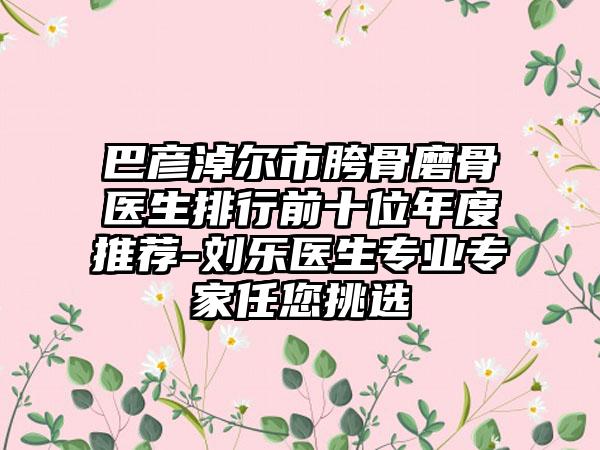 巴彦淖尔市胯骨磨骨医生排行前十位年度推荐-刘乐医生专业专家任您挑选