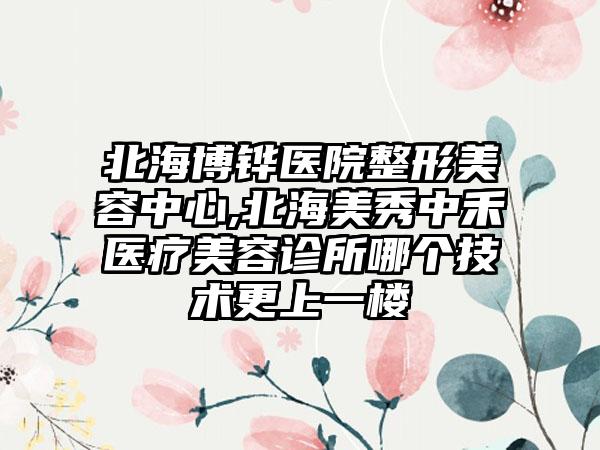 北海博铧医院整形美容中心,北海美秀中禾医疗美容诊所哪个技术更上一楼