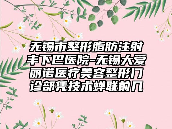 无锡市整形脂肪注射丰下巴医院-无锡大爱丽诺医疗美容整形门诊部凭技术蝉联前几