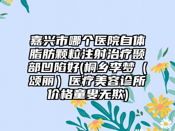 嘉兴市哪个医院自体脂肪颗粒注射治疗颞部凹陷好(桐乡李梦（颂丽）医疗美容诊所价格童叟无欺)