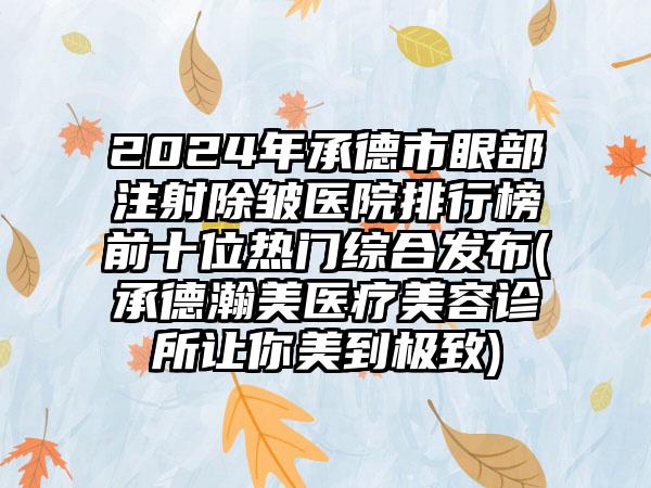 2024年承德市眼部注射除皱医院排行榜前十位热门综合发布(承德瀚美医疗美容诊所让你美到极致)