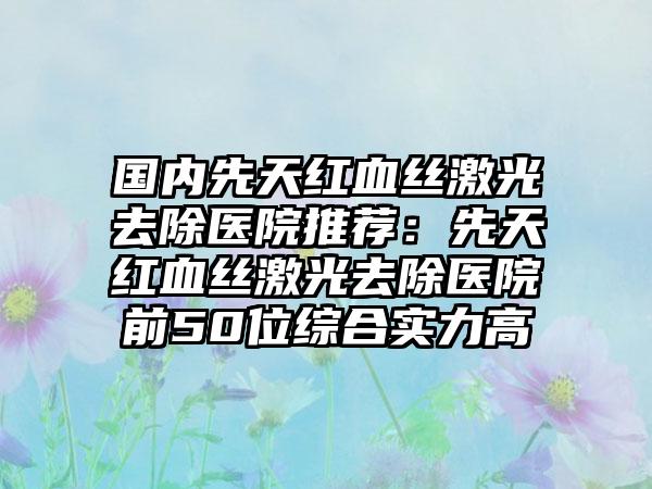 国内先天红血丝激光去除医院推荐：先天红血丝激光去除医院前50位综合实力高