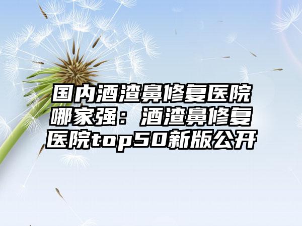 国内酒渣鼻修复医院哪家强：酒渣鼻修复医院top50新版公开