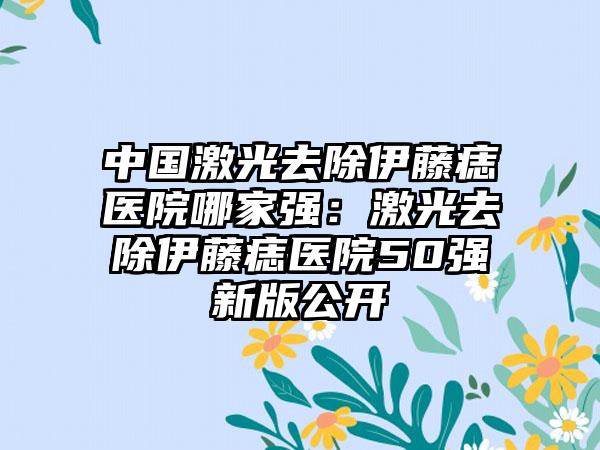 中国激光去除伊藤痣医院哪家强：激光去除伊藤痣医院50强新版公开