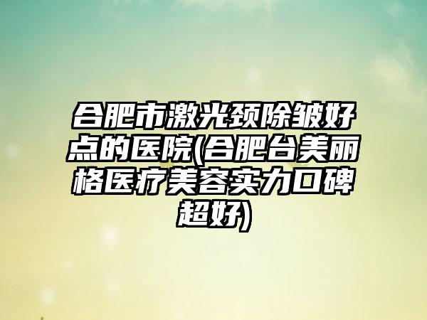 合肥市激光颈除皱好点的医院(合肥台美丽格医疗美容实力口碑超好)