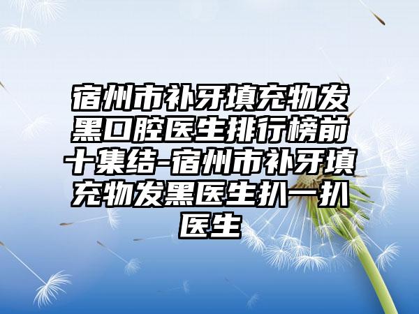 宿州市补牙填充物发黑口腔医生排行榜前十集结-宿州市补牙填充物发黑医生扒一扒医生