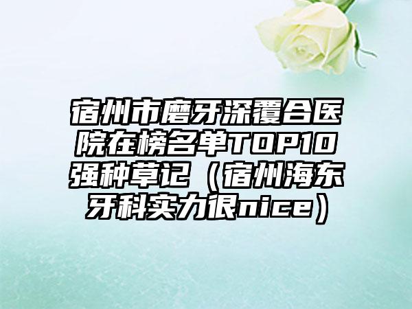 宿州市磨牙深覆合医院在榜名单TOP10强种草记（宿州海东牙科实力很nice）