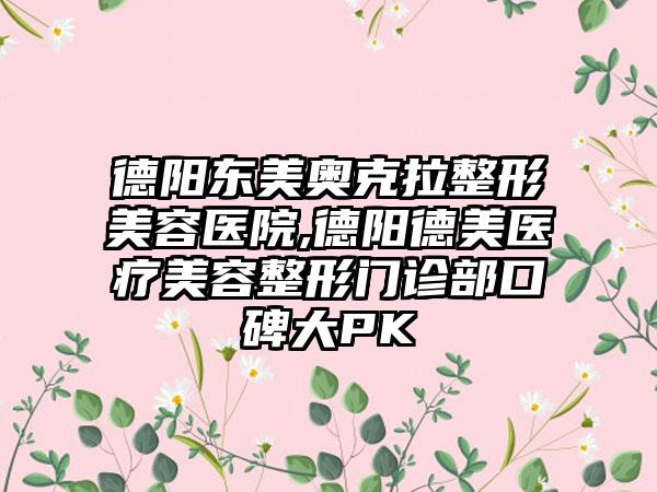 德阳东美奥克拉整形美容医院,德阳德美医疗美容整形门诊部口碑大PK