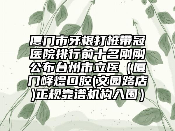 厦门市牙根打桩带冠医院排行前十名刚刚公布台州市立医（厦门峰煜口腔(文园路店)正规靠谱机构入围）