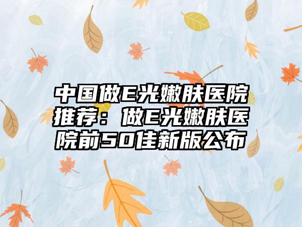 中国做E光嫩肤医院推荐：做E光嫩肤医院前50佳新版公布