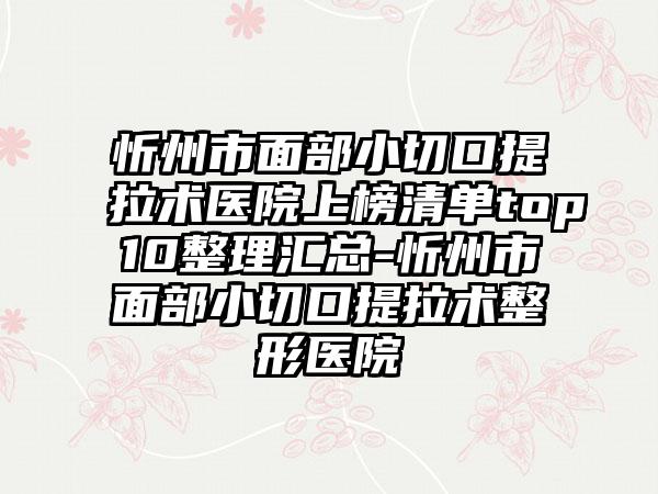 忻州市面部小切口提拉术医院上榜清单top10整理汇总-忻州市面部小切口提拉术整形医院