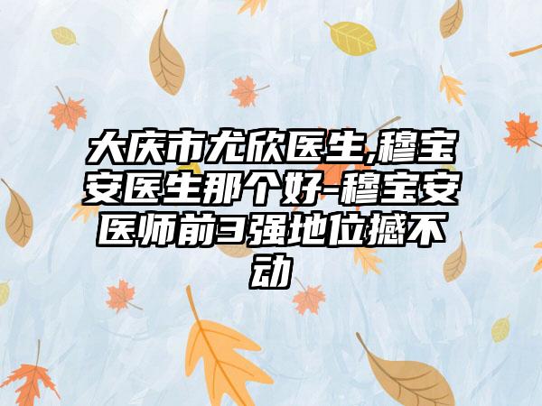 大庆市尤欣医生,穆宝安医生那个好-穆宝安医师前3强地位撼不动