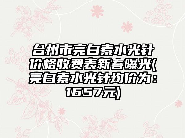 台州市亮白素水光针价格收费表新春曝光(亮白素水光针均价为：1657元)