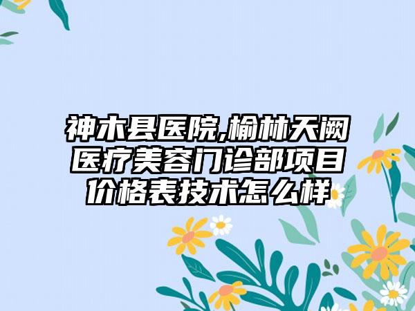 神木县医院,榆林天阙医疗美容门诊部项目价格表技术怎么样