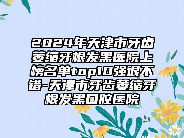 2024年天津市牙齿萎缩牙根发黑医院上榜名单top10强很不错-天津市牙齿萎缩牙根发黑口腔医院