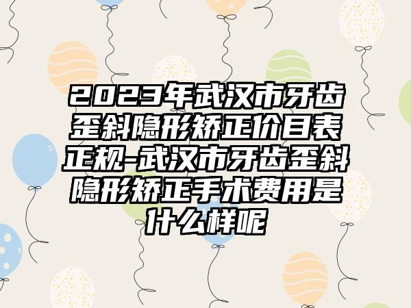 2023年武汉市牙齿歪斜隐形矫正价目表正规-武汉市牙齿歪斜隐形矫正手术费用是什么样呢